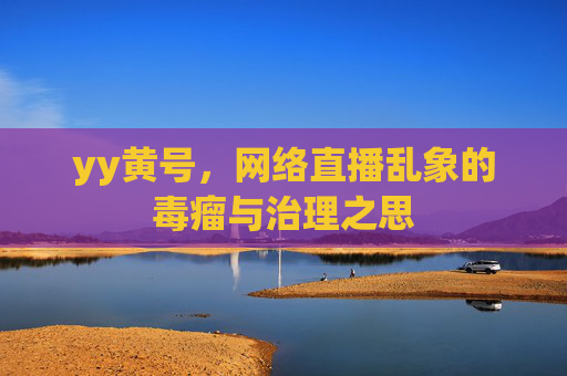 yy黄号,网络直播乱象的毒瘤与治理之思 yy黄号,网络直播乱象的毒瘤与治理之思
