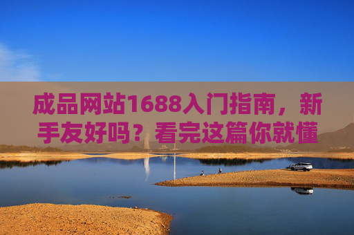 成品网站1688入门指南,新手友好吗?看完这篇你就懂! 成品网站1688入门指南,新手友好吗?看完这篇你就懂!