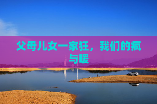 父母儿女一家狂,我们的疯与暖 父母儿女一家狂,我们的疯与暖
