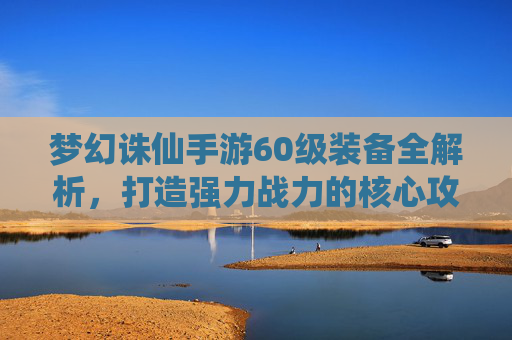 梦幻诛仙手游60级装备全解析,打造强力战力的核心攻略 梦幻诛仙手游60级装备全解析,打造强力战力的核心攻略