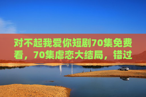 对不起我爱你短剧70集免费看,70集虐恋大结局,错过再无机会! 对不起我爱你短剧70集免费看,70集虐恋大结局,错过再无机会!