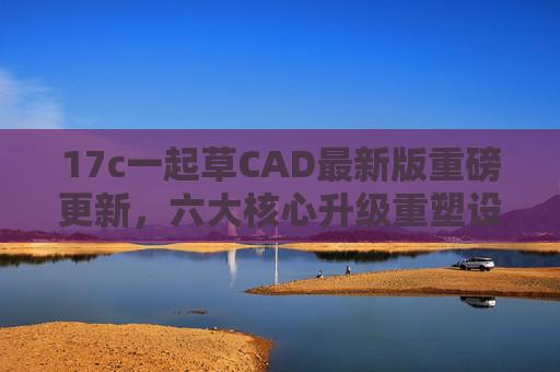 17c一起草CAD最新版重磅更新,六大核心升级重塑设计体验 17c一起草CAD最新版重磅更新,六大核心升级重塑设计体验