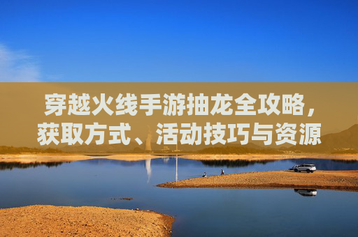 穿越火线手游抽龙全攻略,获取方式、活动技巧与资源准备 穿越火线手游抽龙全攻略,获取方式、活动技巧与资源准备