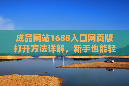 成品网站1688入口网页版打开方法详解，新手也能轻松找到入口