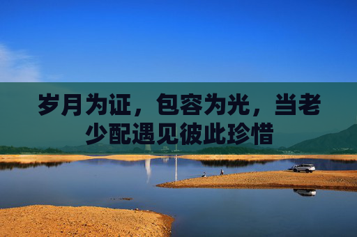 岁月为证，包容为光，当老少配遇见彼此珍惜
