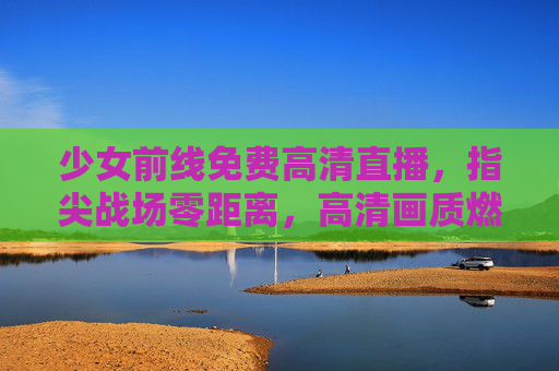 少女前线免费高清直播，指尖战场零距离，高清画质燃爆你的战术时刻