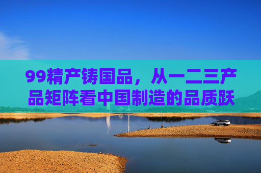 99精产铸国品,从一二三产品矩阵看中国制造的品质跃升 99精产铸国品,从一二三产品矩阵看中国制造的品质跃升