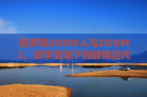 俄罗斯ZOOM人与ZOOM2,数字浪潮下的群体迭代与技术赋能 俄罗斯ZOOM人与ZOOM2,数字浪潮下的群体迭代与技术赋能
