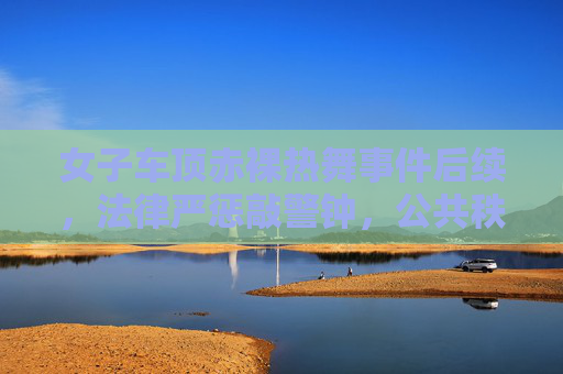女子车顶赤裸热舞事件后续，法律严惩敲警钟，公共秩序不容挑战