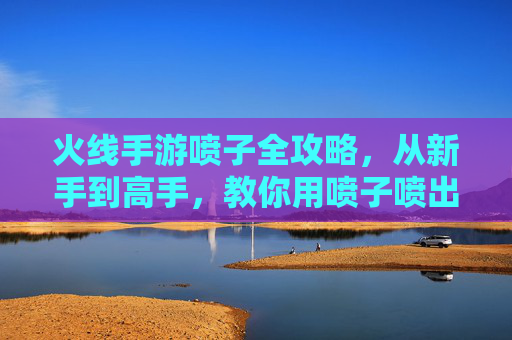 火线手游喷子全攻略,从新手到高手,教你用喷子喷出胜利! 火线手游喷子全攻略,从新手到高手,教你用喷子喷出胜利!