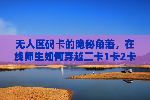 无人区码卡的隐秘角落,在线师生如何穿越二卡1卡2卡的数字迷障? 无人区码卡的隐秘角落,在线师生如何穿越二卡1卡2卡的数字迷障?