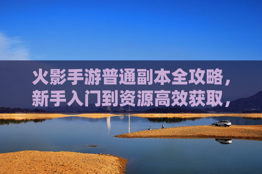 火影手游普通副本全攻略,新手入门到资源高效获取,轻松开启忍者之旅 火影手游普通副本全攻略,新手入门到资源高效获取,轻松开启忍者之旅