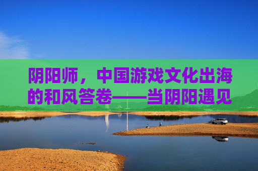 阴阳师,中国游戏文化出海的和风答卷——当阴阳遇见平安京 阴阳师,中国游戏文化出海的和风答卷——当阴阳遇见平安京