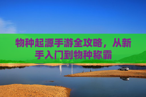 物种起源手游全攻略,从新手入门到物种称霸 物种起源手游全攻略,从新手入门到物种称霸