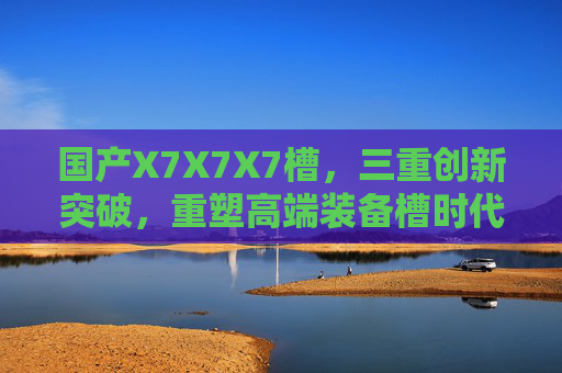 国产X7X7X7槽，三重创新突破，重塑高端装备槽时代