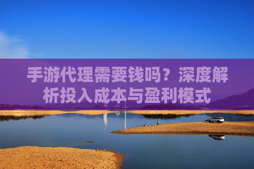 手游代理需要钱吗?深度解析投入成本与盈利模式 手游代理需要钱吗?深度解析投入成本与盈利模式