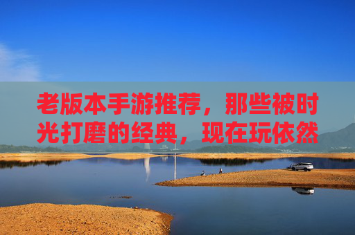 老版本手游推荐,那些被时光打磨的经典,现在玩依然上头 老版本手游推荐,那些被时光打磨的经典,现在玩依然上头