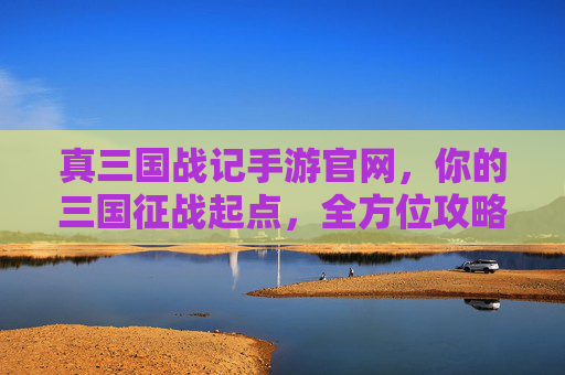 真三国战记手游官网，你的三国征战起点，全方位攻略与资讯中心