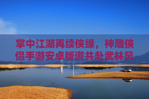 掌中江湖再续侠缘,神雕侠侣手游安卓版邀共赴武林风云 掌中江湖再续侠缘,神雕侠侣手游安卓版邀共赴武林风云