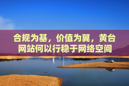 合规为基，价值为翼，黄台网站何以行稳于网络空间