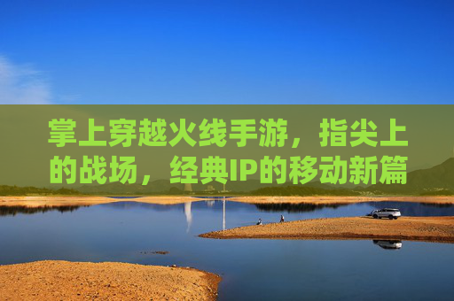 掌上穿越火线手游，指尖上的战场，经典IP的移动新篇