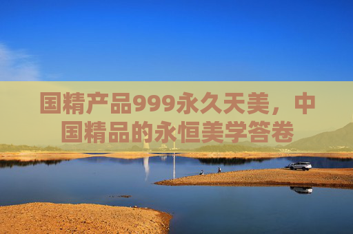 国精产品999永久天美，中国精品的永恒美学答卷
