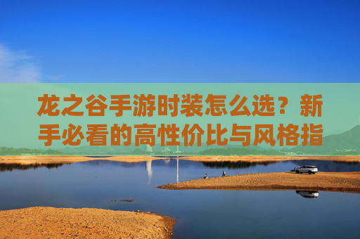 龙之谷手游时装怎么选?新手必看的高性价比与风格指南 龙之谷手游时装怎么选?新手必看的高性价比与风格指南