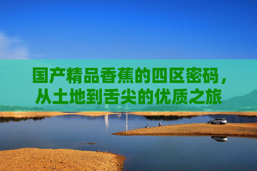 国产精品香蕉的四区密码,从土地到舌尖的优质之旅 国产精品香蕉的四区密码,从土地到舌尖的优质之旅