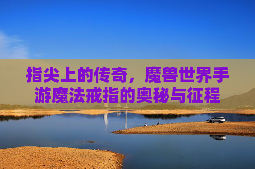 指尖上的传奇,魔兽世界手游魔法戒指的奥秘与征程 指尖上的传奇,魔兽世界手游魔法戒指的奥秘与征程