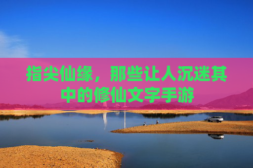 指尖仙缘，那些让人沉迷其中的修仙文字手游