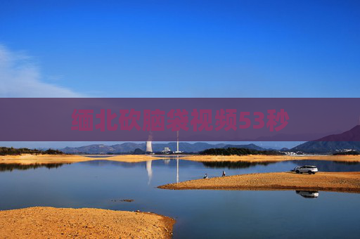 缅北砍脑袋视频53秒 缅北砍脑袋视频53秒