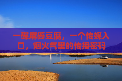 一碟麻婆豆腐,一个传媒入口,烟火气里的传播密码 一碟麻婆豆腐,一个传媒入口,烟火气里的传播密码