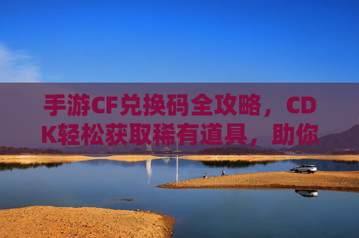 手游CF兑换码全攻略,CDK轻松获取稀有道具,助你枪战之路畅通无阻 手游CF兑换码全攻略,CDK轻松获取稀有道具,助你枪战之路畅通无阻