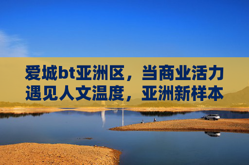 爱城bt亚洲区,当商业活力遇见人文温度,亚洲新样本的崛起 爱城bt亚洲区,当商业活力遇见人文温度,亚洲新样本的崛起