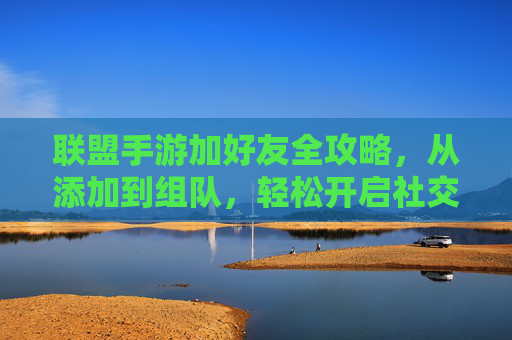 联盟手游加好友全攻略,从添加到组队,轻松开启社交之旅 联盟手游加好友全攻略,从添加到组队,轻松开启社交之旅