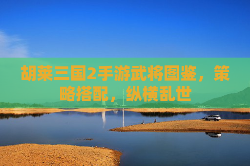胡莱三国2手游武将图鉴,策略搭配,纵横乱世 胡莱三国2手游武将图鉴,策略搭配,纵横乱世
