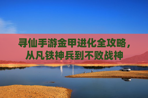寻仙手游金甲进化全攻略，从凡铁神兵到不败战神
