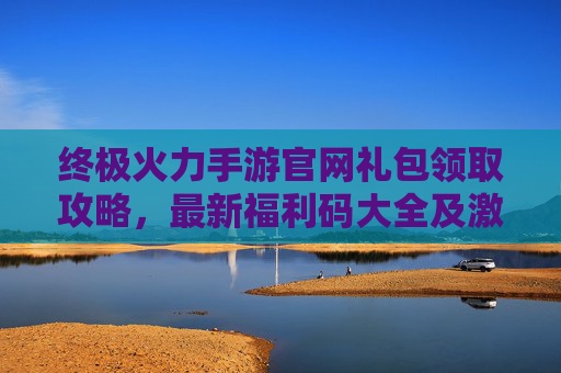 终极火力手游官网礼包领取攻略,最新福利码大全及激活指南 终极火力手游官网礼包领取攻略,最新福利码大全及激活指南