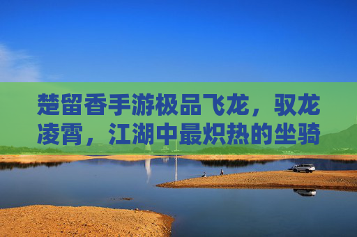 楚留香手游极品飞龙,驭龙凌霄,江湖中最炽热的坐骑梦想 楚留香手游极品飞龙,驭龙凌霄,江湖中最炽热的坐骑梦想