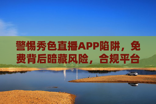 警惕秀色直播APP陷阱，免费背后暗藏风险，合规平台才是正道