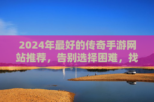 2024年最好的传奇手游网站推荐,告别选择困难,找到你的热爱! 2024年最好的传奇手游网站推荐,告别选择困难,找到你的热爱!