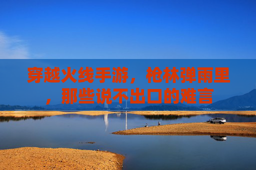 穿越火线手游,枪林弹雨里,那些说不出口的难言 穿越火线手游,枪林弹雨里,那些说不出口的难言