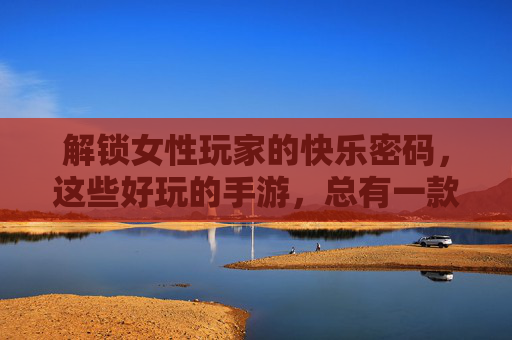 解锁女性玩家的快乐密码，这些好玩的手游，总有一款戳中你！