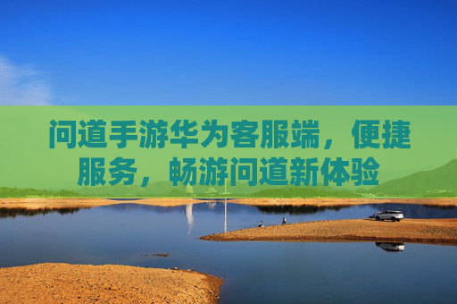 问道手游华为客服端，便捷服务，畅游问道新体验