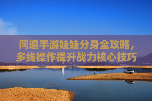 问道手游娃娃分身全攻略,多线操作提升战力核心技巧 问道手游娃娃分身全攻略,多线操作提升战力核心技巧