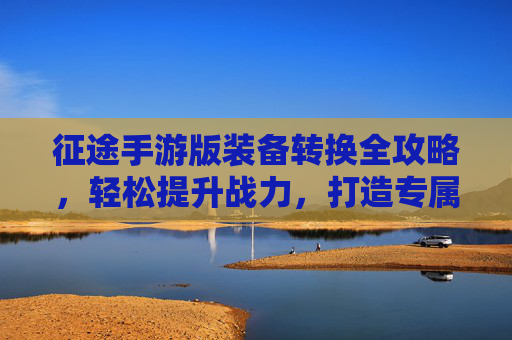 征途手游版装备转换全攻略，轻松提升战力，打造专属神装