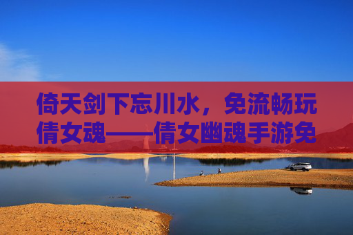 倚天剑下忘川水,免流畅玩倩女魂——倩女幽魂手游免流量福利全解析 倚天剑下忘川水,免流畅玩倩女魂——倩女幽魂手游免流量福利全解析