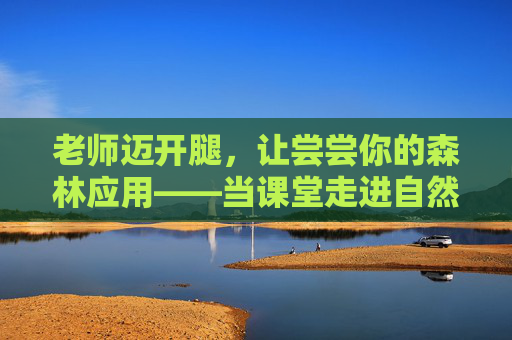 老师迈开腿,让尝尝你的森林应用——当课堂走进自然的呼吸 老师迈开腿,让尝尝你的森林应用——当课堂走进自然的呼吸