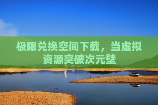 极限兑换空间下载,当虚拟资源突破次元壁 极限兑换空间下载,当虚拟资源突破次元壁