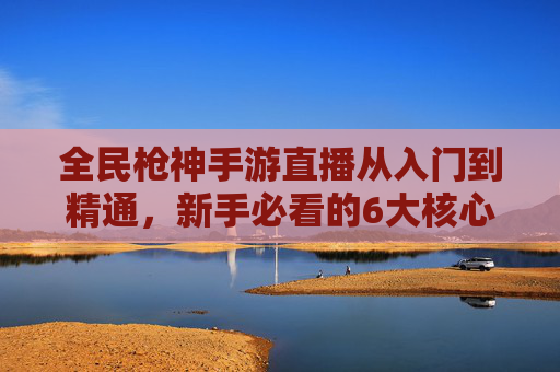 全民枪神手游直播从入门到精通,新手必看的6大核心技巧与运营指南 全民枪神手游直播从入门到精通,新手必看的6大核心技巧与运营指南